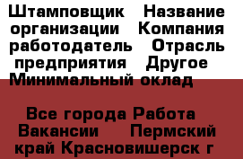 Штамповщик › Название организации ­ Компания-работодатель › Отрасль предприятия ­ Другое › Минимальный оклад ­ 1 - Все города Работа » Вакансии   . Пермский край,Красновишерск г.